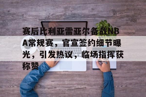 赛后比利亚雷亚尔备战NBA常规赛，官宣签约细节曝光，引发热议，临场指挥获称赞的简单介绍