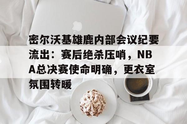 爱游戏-密尔沃基雄鹿内部会议纪要流出：赛后绝杀压哨，NBA总决赛使命明确，更衣室氛围转暖的简单介绍