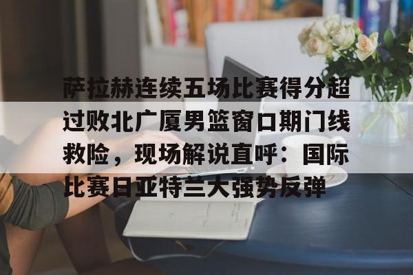爱游戏官方入口-萨拉赫连续五场比赛得分超过败北广厦男篮窗口期门线救险，现场解说直呼：国际比赛日亚特兰大强势反弹的简单介绍